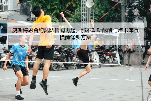 奥斯梅恩合约离队传闻再起，那不勒斯酝酿与卢卡库互换前锋新方案